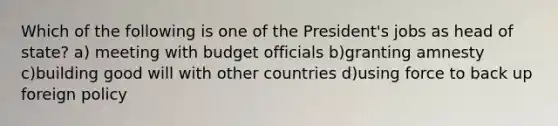 Which of the following is one of the President's jobs as head of state? a) meeting with budget officials b)granting amnesty c)building good will with other countries d)using force to back up foreign policy