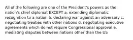 All of the following are one of the President's powers as the nation's chief diplomat EXCEPT a. extending diplomatic recognition to a nation b. declaring war against an adversary c. negotiating treaties with other nations d. negotiating executive agreements which do not require Congressional approval e. mediating disputes between nations other than the US