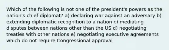 Which of the following is not one of the president's powers as the nation's chief diplomat? a) declaring war against an adversary b) extending diplomatic recognition to a nation c) mediating disputes between nations other than the US d) negotiating treaties with other nations e) negotiating executive agreements which do not require Congressional approval