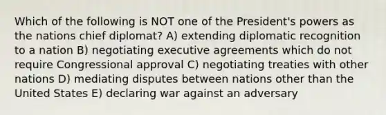 Which of the following is NOT one of the President's powers as the nations chief diplomat? A) extending diplomatic recognition to a nation B) negotiating executive agreements which do not require Congressional approval C) negotiating treaties with other nations D) mediating disputes between nations other than the United States E) declaring war against an adversary