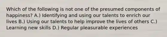 Which of the following is not one of the presumed components of happiness? A.) Identifying and using our talents to enrich our lives B.) Using our talents to help improve the lives of others C.) Learning new skills D.) Regular pleasurable experiences