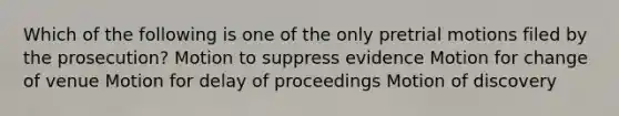 Which of the following is one of the only pretrial motions filed by the prosecution? Motion to suppress evidence Motion for change of venue Motion for delay of proceedings Motion of discovery