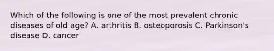 Which of the following is one of the most prevalent chronic diseases of old age? A. arthritis B. osteoporosis C. Parkinson's disease D. cancer