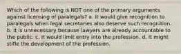 Which of the following is NOT one of the primary arguments against licensing of paralegals? a. It would give recognition to paralegals when legal secretaries also deserve such recognition. b. It is unnecessary because lawyers are already accountable to the public. c. It would limit entry into the profession. d. It might stifle the development of the profession.