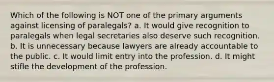 Which of the following is NOT one of the primary arguments against licensing of paralegals? a. It would give recognition to paralegals when legal secretaries also deserve such recognition. b. It is unnecessary because lawyers are already accountable to the public. c. It would limit entry into the profession. d. It might stifle the development of the profession.