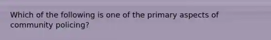 Which of the following is one of the primary aspects of community policing?