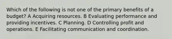 Which of the following is not one of the primary benefits of a budget? A Acquiring resources. B Evaluating performance and providing incentives. C Planning. D Controlling profit and operations. E Facilitating communication and coordination.