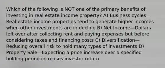 Which of the following is NOT one of the primary benefits of investing in real estate income property? A) Business cycles—Real estate income properties tend to generate higher incomes when other investments are in decline B) Net Income—Dollars left over after collecting rent and paying expenses but before considering taxes and financing costs C) Diversification—Reducing overall risk to hold many types of investments D) Property Sale—Expecting a price increase over a specified holding period increases investor return