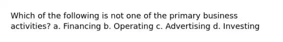 Which of the following is not one of the primary business activities? a. Financing b. Operating c. Advertising d. Investing