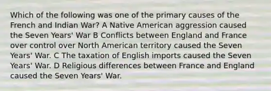 Which of the following was one of the primary causes of the French and Indian War? A Native American aggression caused the Seven Years' War B Conflicts between England and France over control over North American territory caused the Seven Years' War. C The taxation of English imports caused the Seven Years' War. D Religious differences between France and England caused the Seven Years' War.