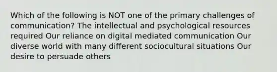 Which of the following is NOT one of the primary challenges of communication? The intellectual and psychological resources required Our reliance on digital mediated communication Our diverse world with many different sociocultural situations Our desire to persuade others