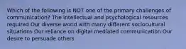 Which of the following is NOT one of the primary challenges of communication? The intellectual and psychological resources required Our diverse world with many different sociocultural situations Our reliance on digital mediated communication Our desire to persuade others