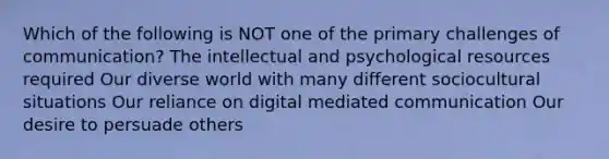 Which of the following is NOT one of the primary challenges of communication? The intellectual and psychological resources required Our diverse world with many different sociocultural situations Our reliance on digital mediated communication Our desire to persuade others