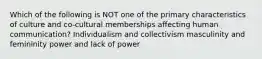 Which of the following is NOT one of the primary characteristics of culture and co-cultural memberships affecting human communication? Individualism and collectivism masculinity and femininity power and lack of power