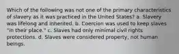 Which of the following was not one of the primary characteristics of slavery as it was practiced in the United States? a. Slavery was lifelong and inherited. b. Coercion was used to keep slaves "in their place." c. Slaves had only minimal civil rights protections. d. Slaves were considered property, not human beings.