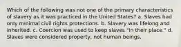 Which of the following was not one of the primary characteristics of slavery as it was practiced in the United States? a. Slaves had only minimal civil rights protections. b. Slavery was lifelong and inherited. c. Coercion was used to keep slaves "in their place." d. Slaves were considered property, not human beings.