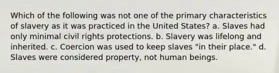 Which of the following was not one of the primary characteristics of slavery as it was practiced in the United States? a. Slaves had only minimal civil rights protections. b. Slavery was lifelong and inherited. c. Coercion was used to keep slaves "in their place." d. Slaves were considered property, not human beings.