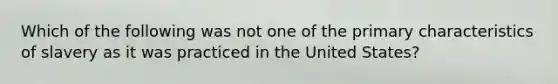 Which of the following was not one of the primary characteristics of slavery as it was practiced in the United States?