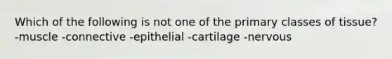 Which of the following is not one of the primary classes of tissue? -muscle -connective -epithelial -cartilage -nervous