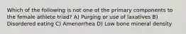 Which of the following is not one of the primary components to the female athlete triad? A) Purging or use of laxatives B) Disordered eating C) Amenorrhea D) Low bone mineral density