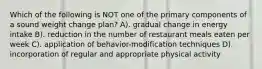 Which of the following is NOT one of the primary components of a sound weight change plan? A). gradual change in energy intake B). reduction in the number of restaurant meals eaten per week C). application of behavior-modification techniques D). incorporation of regular and appropriate physical activity