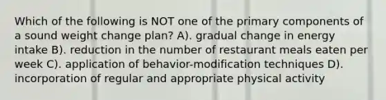 Which of the following is NOT one of the primary components of a sound weight change plan? A). gradual change in energy intake B). reduction in the number of restaurant meals eaten per week C). application of behavior-modification techniques D). incorporation of regular and appropriate physical activity