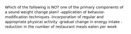 Which of the following is NOT one of the primary components of a sound weight change plan? -application of behavior-modification techniques -incorporation of regular and appropriate physical activity -gradual change in energy intake -reduction in the number of restaurant meals eaten per week