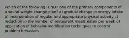 Which of the following is NOT one of the primary components of a sound weight change plan? a) gradual change in energy intake b) incorporation of regular and appropriate physical activity c) reduction in the number of restaurant meals eaten per week d) application of behavior-modification techniques to control problem behaviors