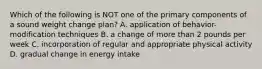 Which of the following is NOT one of the primary components of a sound weight change plan? A. application of behavior-modification techniques B. a change of more than 2 pounds per week C. incorporation of regular and appropriate physical activity D. gradual change in energy intake