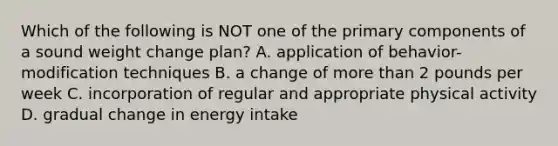 Which of the following is NOT one of the primary components of a sound weight change plan? A. application of behavior-modification techniques B. a change of more than 2 pounds per week C. incorporation of regular and appropriate physical activity D. gradual change in energy intake