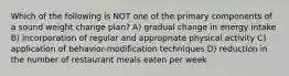 Which of the following is NOT one of the primary components of a sound weight change plan? A) gradual change in energy intake B) incorporation of regular and appropriate physical activity C) application of behavior-modification techniques D) reduction in the number of restaurant meals eaten per week