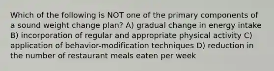 Which of the following is NOT one of the primary components of a sound weight change plan? A) gradual change in energy intake B) incorporation of regular and appropriate physical activity C) application of behavior-modification techniques D) reduction in the number of restaurant meals eaten per week