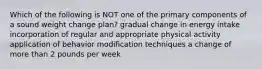 Which of the following is NOT one of the primary components of a sound weight change plan? gradual change in energy intake incorporation of regular and appropriate physical activity application of behavior modification techniques a change of more than 2 pounds per week