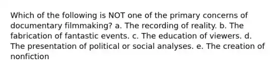 Which of the following is NOT one of the primary concerns of documentary filmmaking? a. The recording of reality. b. The fabrication of fantastic events. c. The education of viewers. d. The presentation of political or social analyses. e. The creation of nonfiction