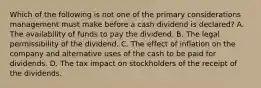 Which of the following is not one of the primary considerations management must make before a cash dividend is declared? A. The availability of funds to pay the dividend. B. The legal permissibility of the dividend. C. The effect of inflation on the company and alternative uses of the cash to be paid for dividends. D. The tax impact on stockholders of the receipt of the dividends.