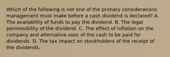 Which of the following is not one of the primary considerations management must make before a cash dividend is declared? A. The availability of funds to pay the dividend. B. The legal permissibility of the dividend. C. The effect of inflation on the company and alternative uses of the cash to be paid for dividends. D. The tax impact on stockholders of the receipt of the dividends.