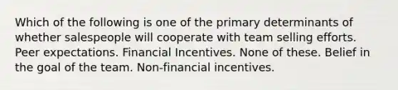 Which of the following is one of the primary determinants of whether salespeople will cooperate with team selling efforts. Peer expectations. Financial Incentives. None of these. Belief in the goal of the team. Non-financial incentives.