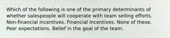 Which of the following is one of the primary determinants of whether salespeople will cooperate with team selling efforts. Non-financial incentives. Financial Incentives. None of these. Peer expectations. Belief in the goal of the team.