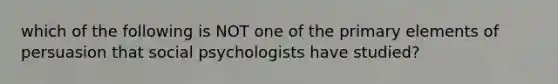 which of the following is NOT one of the primary elements of persuasion that social psychologists have studied?