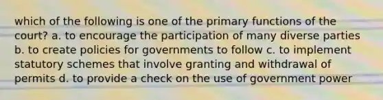 which of the following is one of the primary functions of the court? a. to encourage the participation of many diverse parties b. to create policies for governments to follow c. to implement statutory schemes that involve granting and withdrawal of permits d. to provide a check on the use of government power