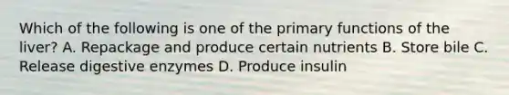 Which of the following is one of the primary functions of the liver? A. Repackage and produce certain nutrients B. Store bile C. Release digestive enzymes D. Produce insulin
