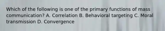 Which of the following is one of the primary functions of mass communication? A. Correlation B. Behavioral targeting C. Moral transmission D. Convergence