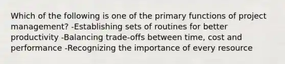 Which of the following is one of the primary functions of project management? -Establishing sets of routines for better productivity -Balancing trade-offs between time, cost and performance -Recognizing the importance of every resource