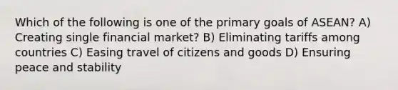 Which of the following is one of the primary goals of ASEAN? A) Creating single financial market? B) Eliminating tariffs among countries C) Easing travel of citizens and goods D) Ensuring peace and stability