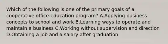 Which of the following is one of the primary goals of a cooperative office-education program? A.Applying business concepts to school and work B.Learning ways to operate and maintain a business C.Working without supervision and direction D.Obtaining a job and a salary after graduation