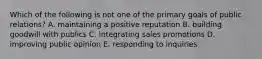 Which of the following is not one of the primary goals of public relations? A. maintaining a positive reputation B. building goodwill with publics C. integrating sales promotions D. improving public opinion E. responding to inquiries