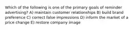 Which of the following is one of the primary goals of reminder advertising? A) maintain customer relationships B) build brand preference C) correct false impressions D) inform the market of a price change E) restore company image