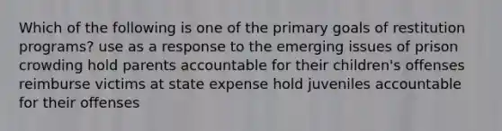 Which of the following is one of the primary goals of restitution programs? use as a response to the emerging issues of prison crowding hold parents accountable for their children's offenses reimburse victims at state expense hold juveniles accountable for their offenses