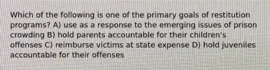 Which of the following is one of the primary goals of restitution programs? A) use as a response to the emerging issues of prison crowding B) hold parents accountable for their children's offenses C) reimburse victims at state expense D) hold juveniles accountable for their offenses