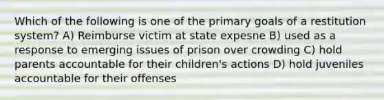 Which of the following is one of the primary goals of a restitution system? A) Reimburse victim at state expesne B) used as a response to emerging issues of prison over crowding C) hold parents accountable for their children's actions D) hold juveniles accountable for their offenses